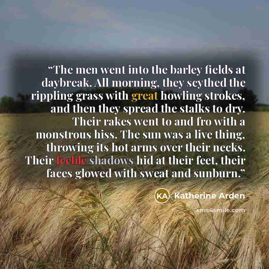 “The men went into the barley fields at daybreak. All morning, they scythed the rippling grass with great howling strokes, and then they spread the stalks to dry. Their rakes went to and fro with a monstrous hiss. The sun was a live thing, throwing its hot arms over their necks. Their feeble…” quote by Katherine Arden