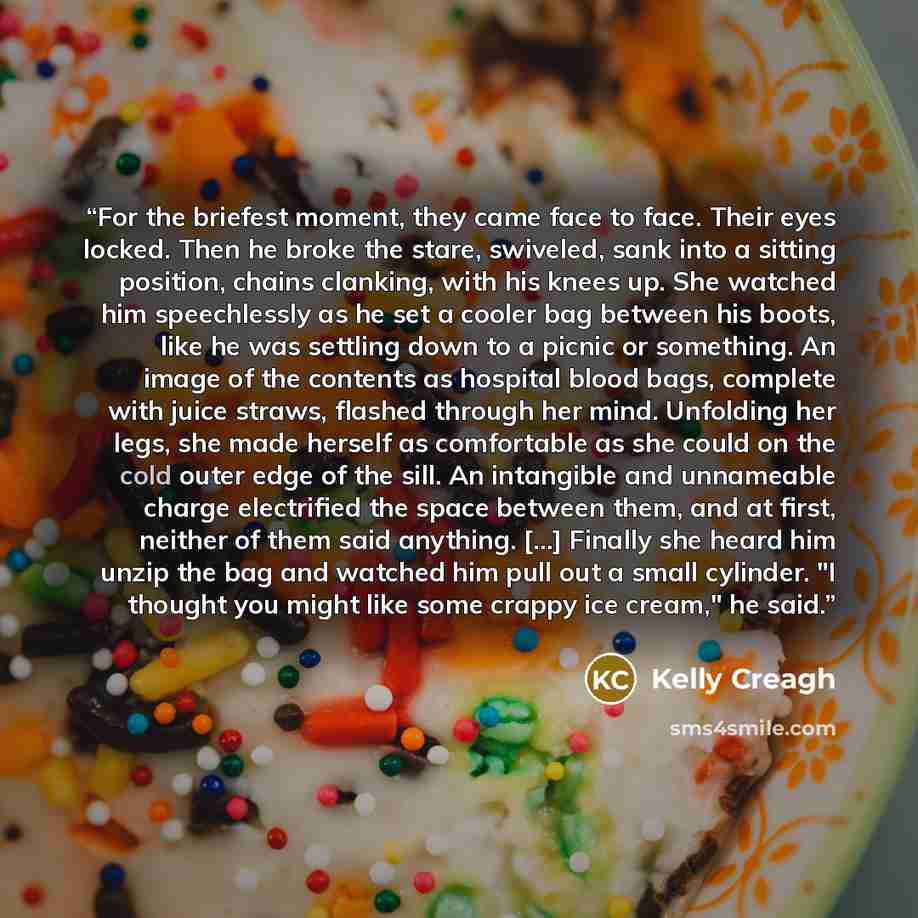 “For the briefest moment, they came face to face. Their eyes locked. Then he broke the stare, swiveled, sank into a sitting position, chains clanking, with his knees up. She watched him speechlessly as he set a cooler bag between his boots, like he was settling down to a picnic or something. An…” quote by Kelly Creagh
