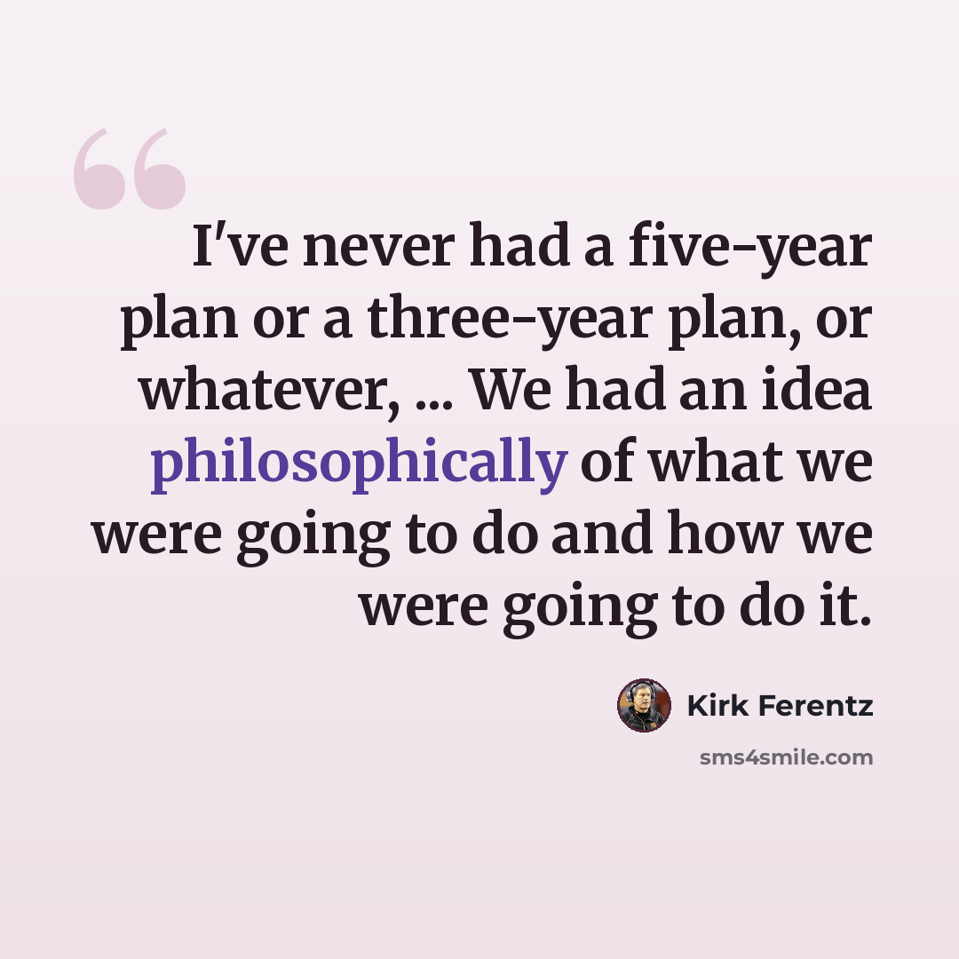 “I've never had a five-year plan or a three-year plan, or whatever, ... We had an idea philosophically of what we were going to do and how we were going to do it.” quote by Kirk Ferentz