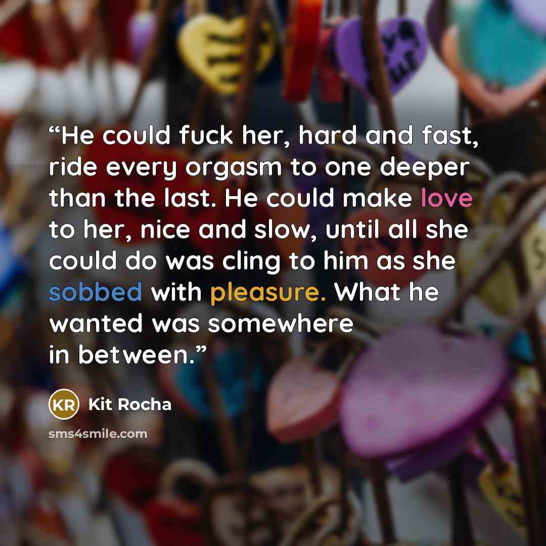 “He could fuck her, hard and fast, ride every orgasm to one deeper than the last. He could make love to her, nice and slow, until all she could do was cling to him as she sobbed with pleasure. What he wanted was somewhere in between.” quote by Kit Rocha