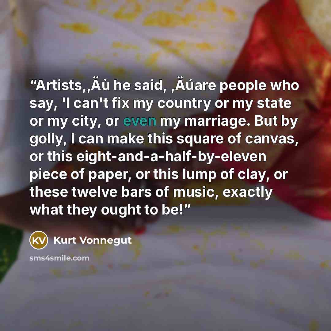 “Artists,‚Äù he said, ‚Äúare people who say, 'I can't fix my country or my state or my city, or even my marriage. But by golly, I can make this square of canvas, or this eight-and-a-half-by-eleven piece of paper, or this lump of clay, or these twelve bars of music, exactly what they ought to be!” quote by Kurt Vonnegut