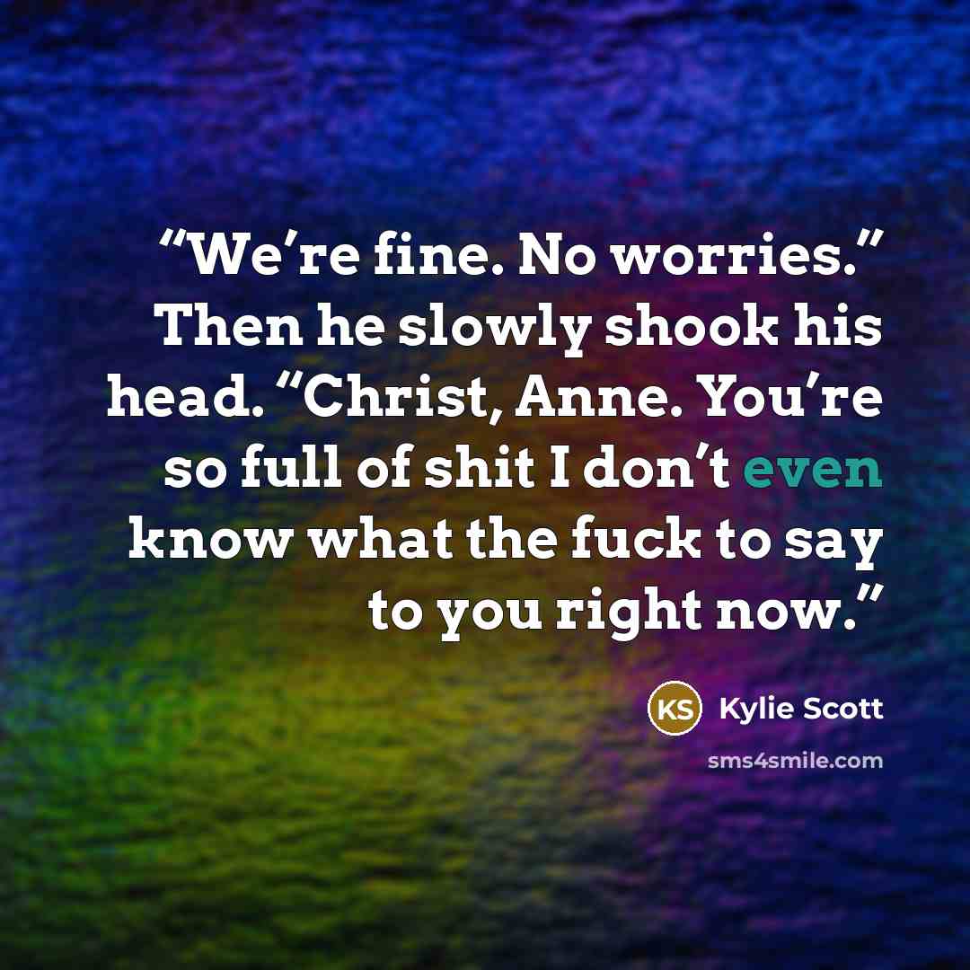 “We’re fine. No worries.” Then he slowly shook his head. “Christ, Anne. You’re so full of shit I don’t even know what the fuck to say to you right now.” quote by Kylie Scott