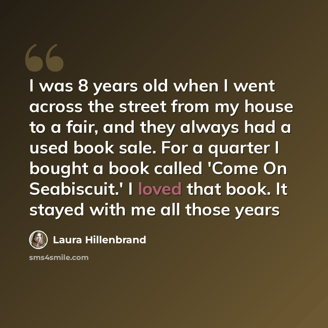 “I was 8 years old when I went across the street from my house to a fair, and they always had a used book sale. For a quarter I bought a book called 'Come On Seabiscuit.' I loved that book. It stayed with me all those years” quote by Laura Hillenbrand