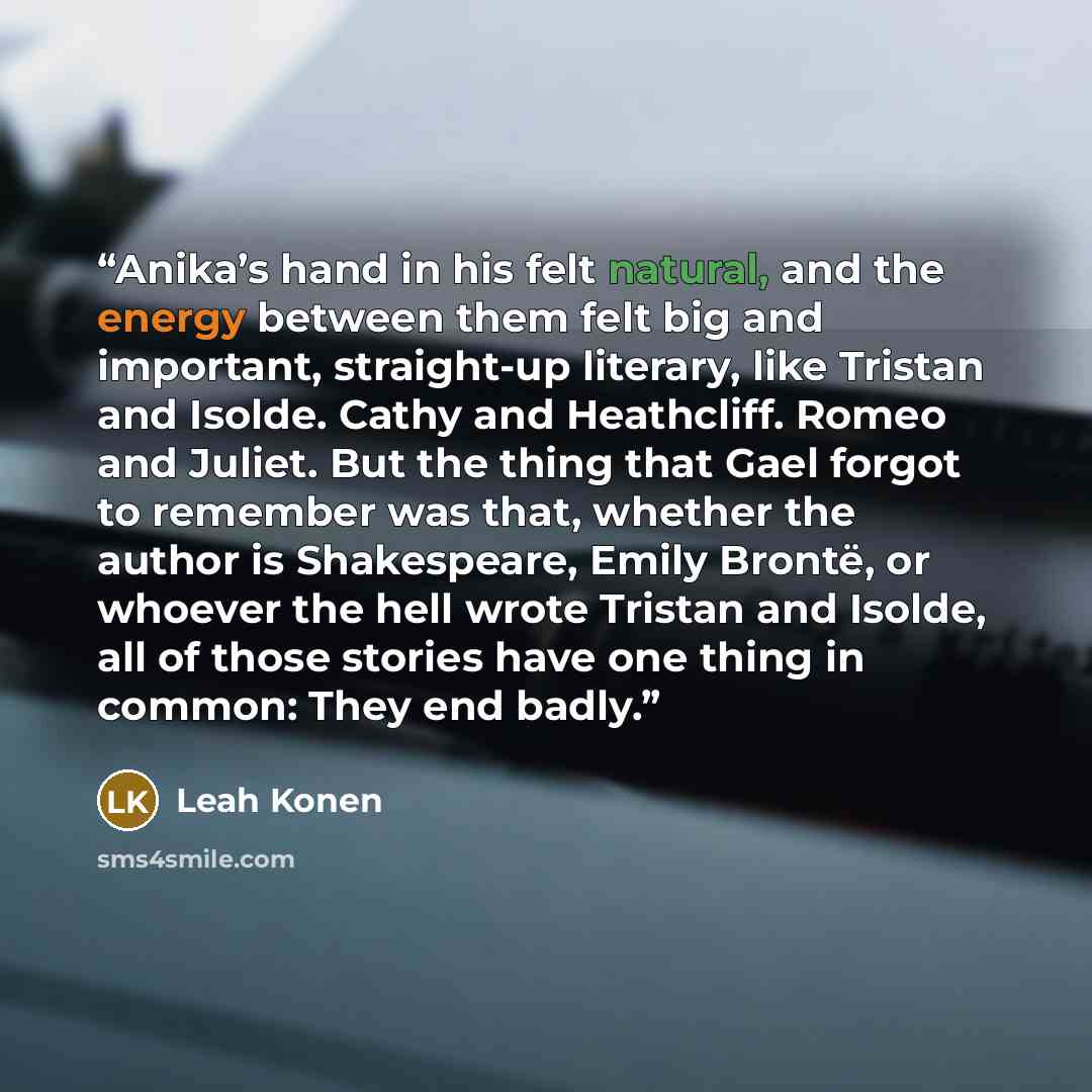 “Anika’s hand in his felt natural, and the energy between them felt big and important, straight-up literary, like Tristan and Isolde. Cathy and Heathcliff. Romeo and Juliet. But the thing that Gael forgot to remember was that, whether the author is Shakespeare, Emily Brontë, or whoever the hell…” quote by Leah Konen