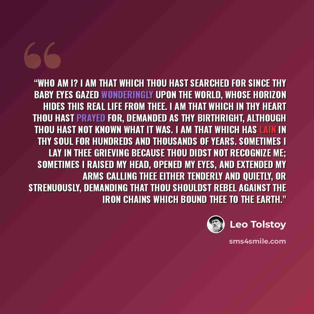 “Who am I? I am that which thou hast searched for since thy baby eyes gazed wonderingly upon the world, whose horizon hides this real life from thee. I am that which in thy heart thou hast prayed for, demanded as thy birthright, although thou hast not known what it was. I am that which has lain in…” quote by Leo Tolstoy