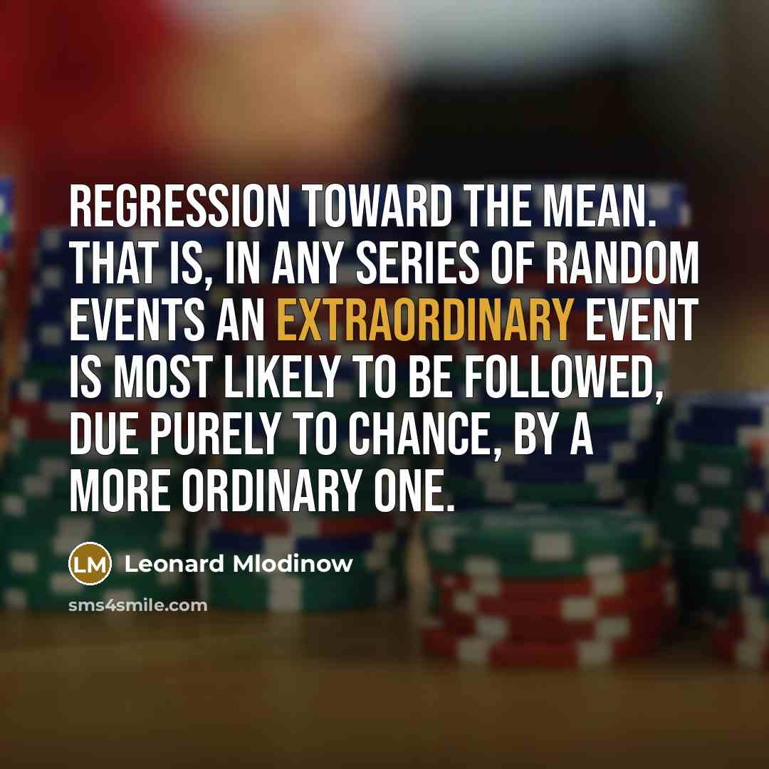 “Regression toward the mean. That is, in any series of random events an extraordinary event is most likely to be followed, due purely to chance, by a more ordinary one.” quote by Leonard Mlodinow