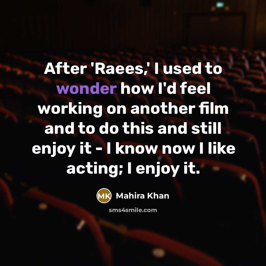 “After 'Raees,' I used to wonder how I'd feel working on another film and to do this and still enjoy it - I know now I like acting; I enjoy it.” quote by Mahira Khan