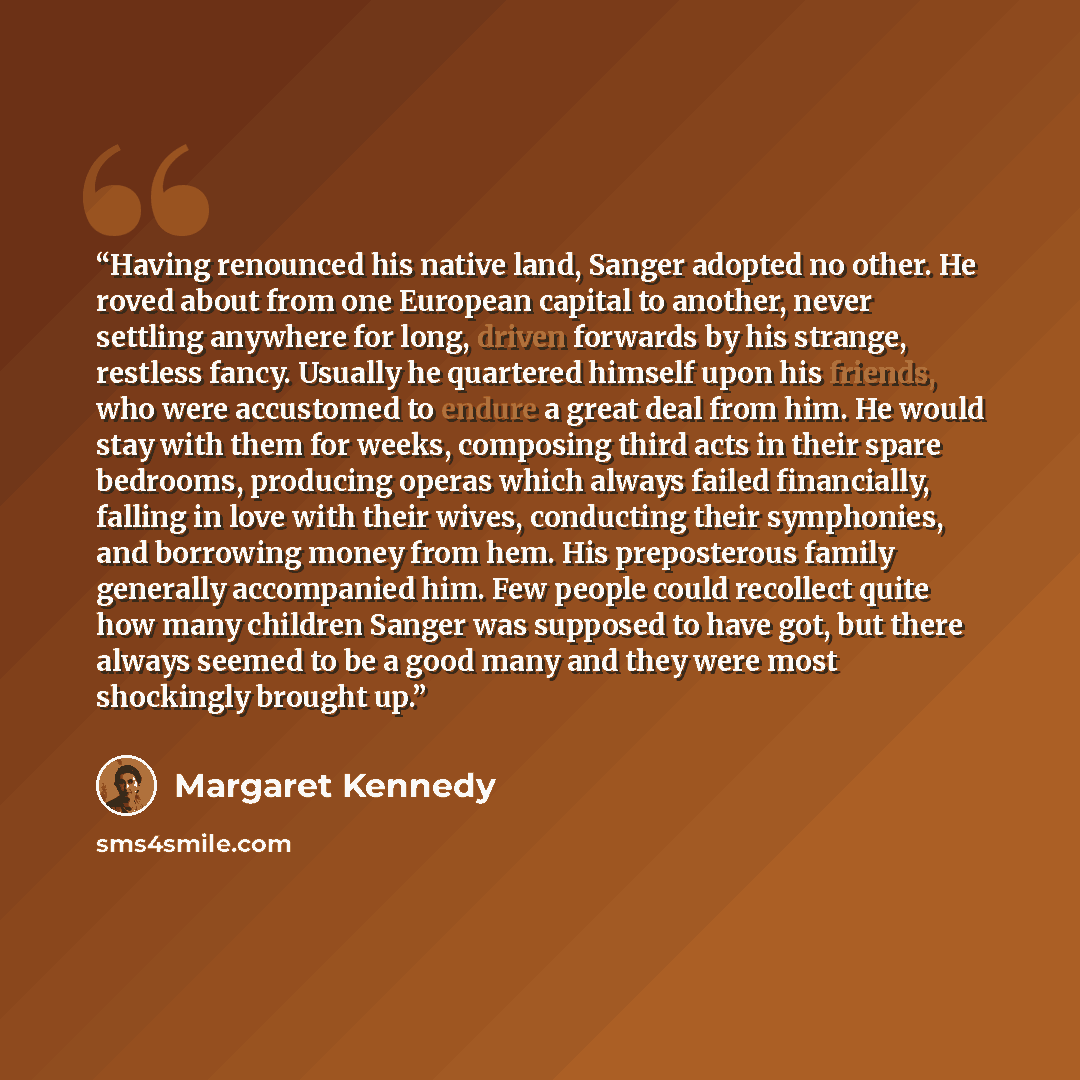 “Having renounced his native land, Sanger adopted no other. He roved about from one European capital to another, never settling anywhere for long, driven forwards by his strange, restless fancy. Usually he quartered himself upon his friends, who were accustomed to endure a great deal from him. He…” quote by Margaret Kennedy