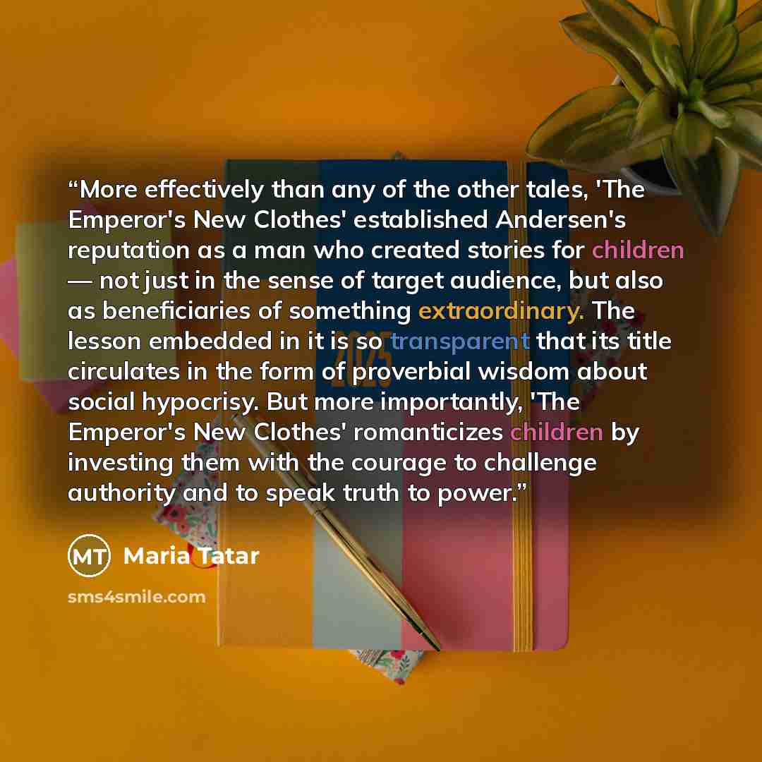 “More effectively than any of the other tales, 'The Emperor's New Clothes' established Andersen's reputation as a man who created stories for children — not just in the sense of target audience, but also as beneficiaries of something extraordinary. The lesson embedded in it is so transparent that…” quote by Maria Tatar
