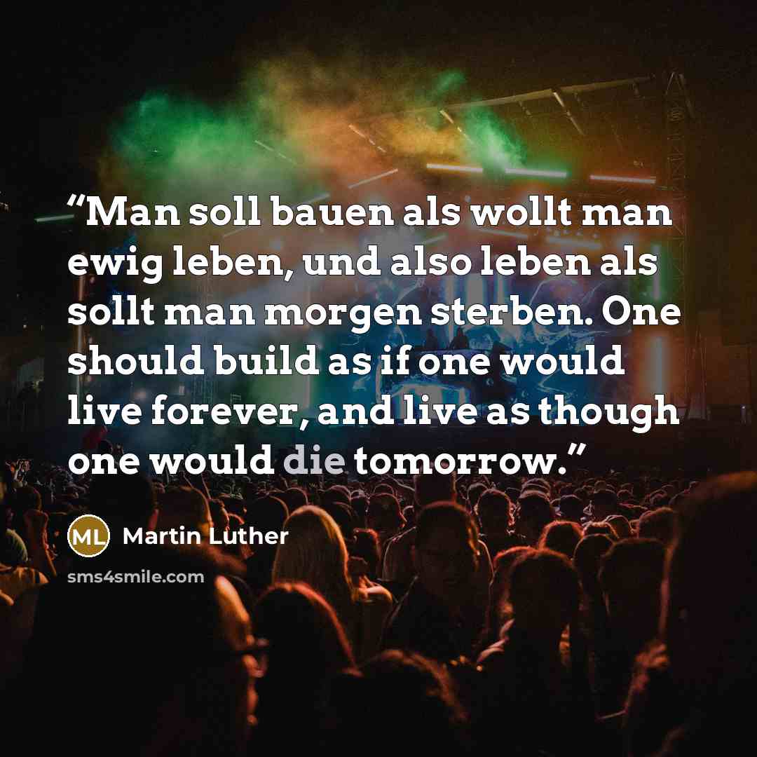 “Man soll bauen als wollt man ewig leben, und also leben als sollt man morgen sterben. One should build as if one would live forever, and live as though one would die tomorrow.” quote by Martin Luther