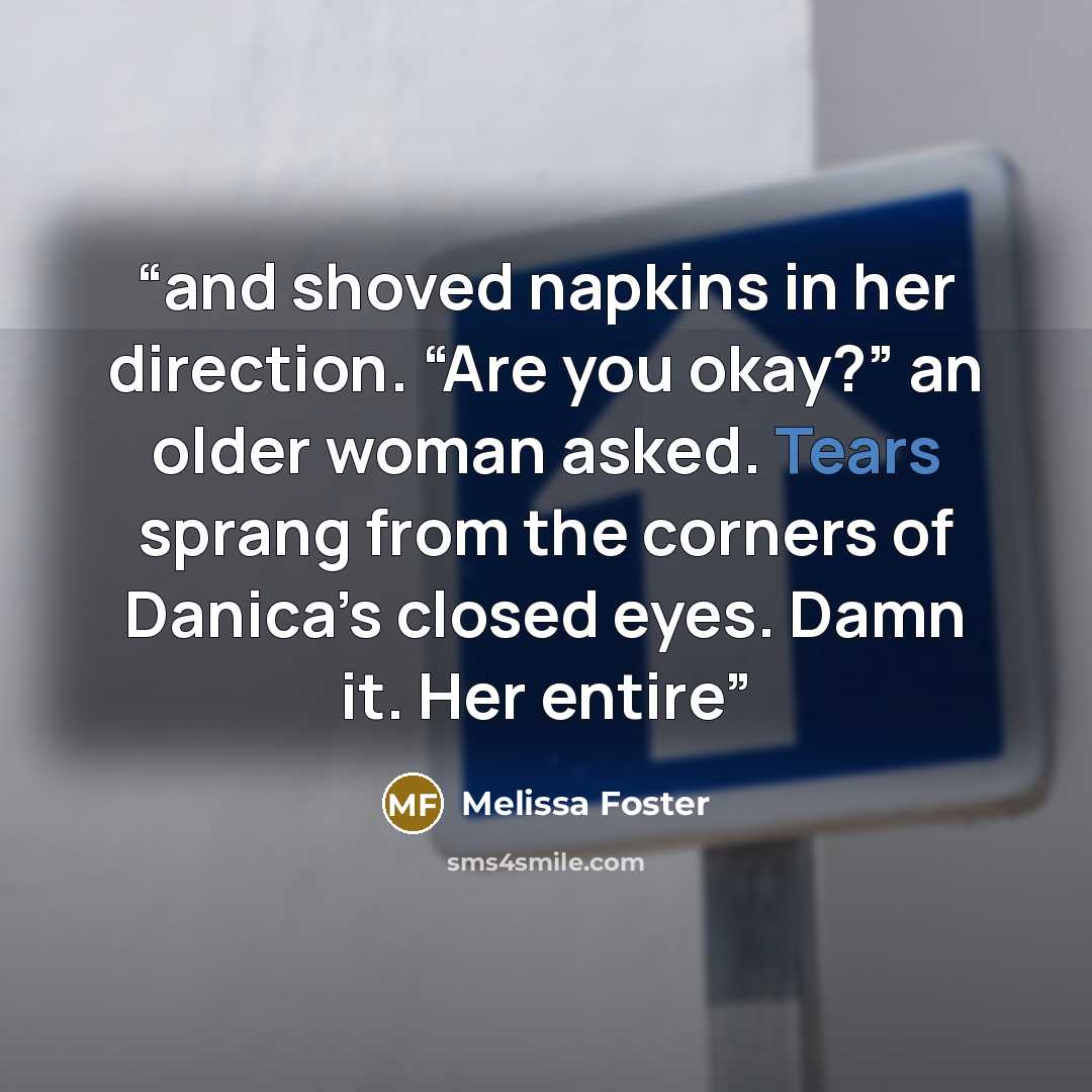 “and shoved napkins in her direction. “Are you okay?” an older woman asked. Tears sprang from the corners of Danica’s closed eyes. Damn it. Her entire” quote by Melissa Foster