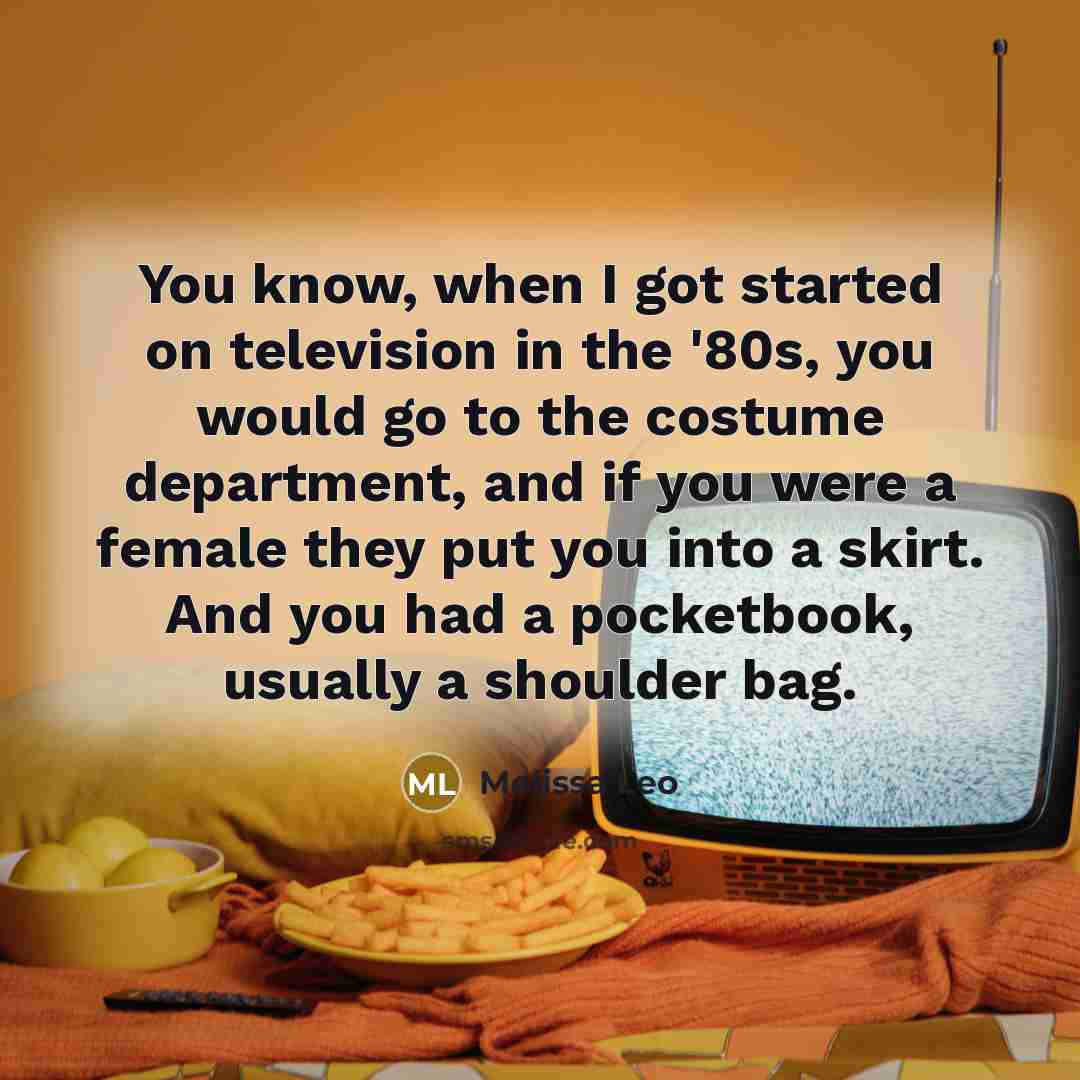 “You know, when I got started on television in the '80s, you would go to the costume department, and if you were a female they put you into a skirt. And you had a pocketbook, usually a shoulder bag.” quote by Melissa Leo