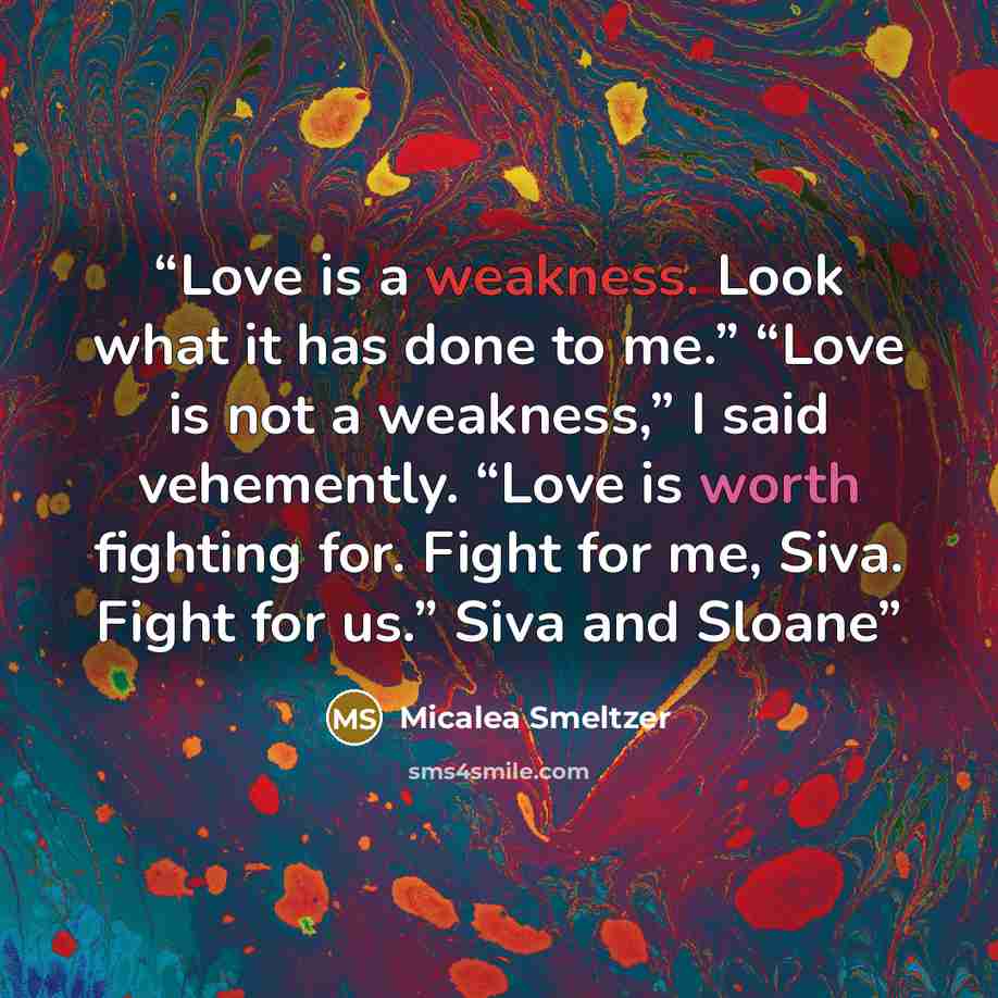 “Love is a weakness. Look what it has done to me.” “Love is not a weakness,” I said vehemently. “Love is worth fighting for. Fight for me, Siva. Fight for us.” Siva and Sloane” quote by Micalea Smeltzer