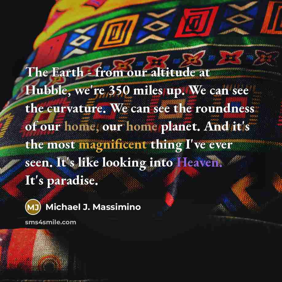 “The Earth - from our altitude at Hubble, we're 350 miles up. We can see the curvature. We can see the roundness of our home, our home planet. And it's the most magnificent thing I've ever seen. It's like looking into Heaven. It's paradise.” quote by Michael J. Massimino