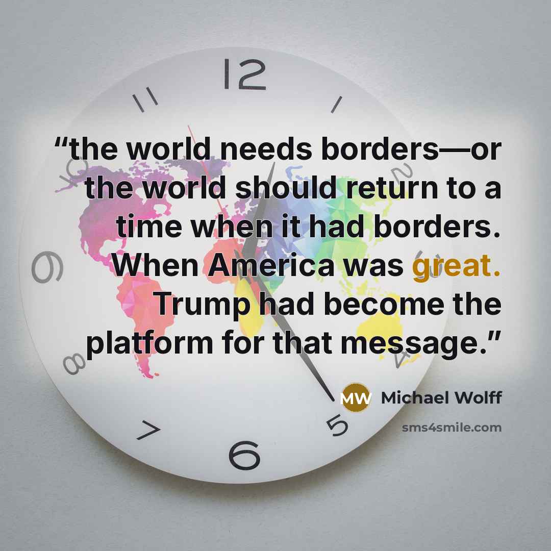 “the world needs borders—or the world should return to a time when it had borders. When America was great. Trump had become the platform for that message.” quote by Michael Wolff