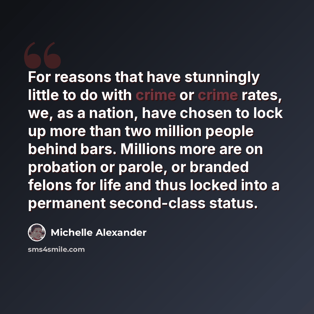 “For reasons that have stunningly little to do with crime or crime rates, we, as a nation, have chosen to lock up more than two million people behind bars. Millions more are on probation or parole, or branded felons for life and thus locked into a permanent second-class status.” quote by Michelle Alexander