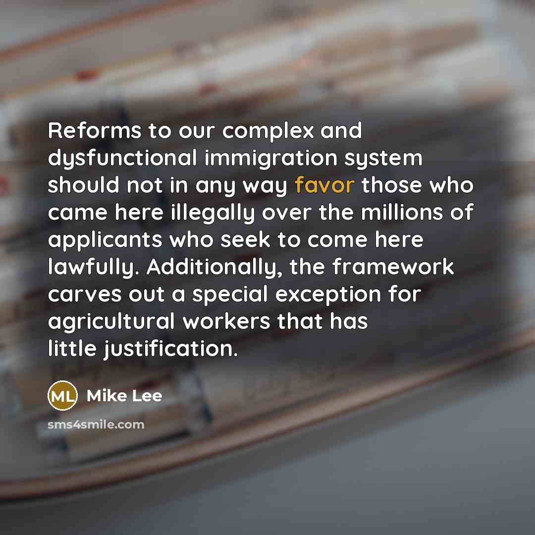 “Reforms to our complex and dysfunctional immigration system should not in any way favor those who came here illegally over the millions of applicants who seek to come here lawfully. Additionally, the framework carves out a special exception for agricultural workers that has little justification.” quote by Mike Lee