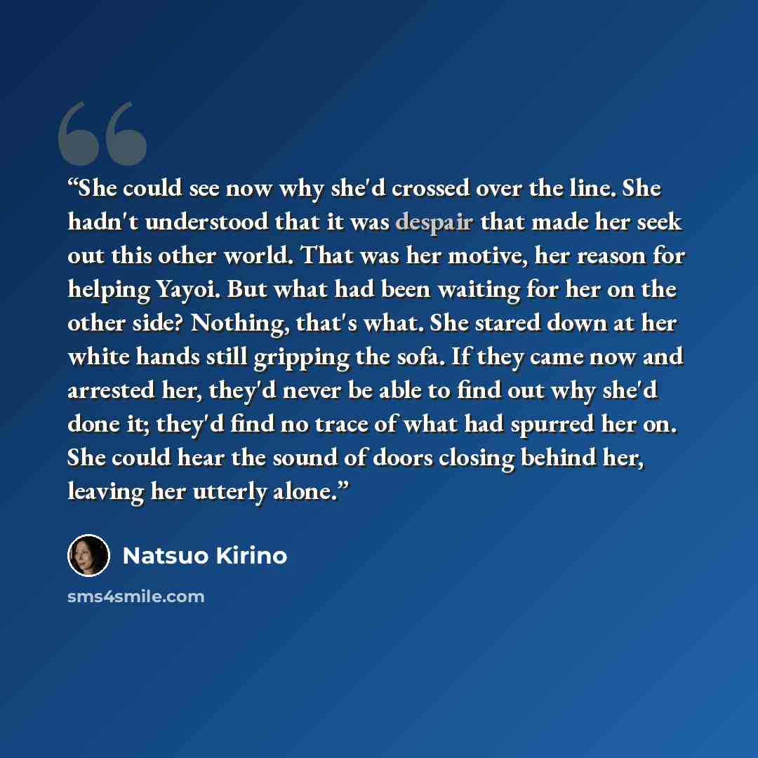 “She could see now why she'd crossed over the line. She hadn't understood that it was despair that made her seek out this other world. That was her motive, her reason for helping Yayoi. But what had been waiting for her on the other side? Nothing, that's what. She stared down at her white hands…” quote by Natsuo Kirino