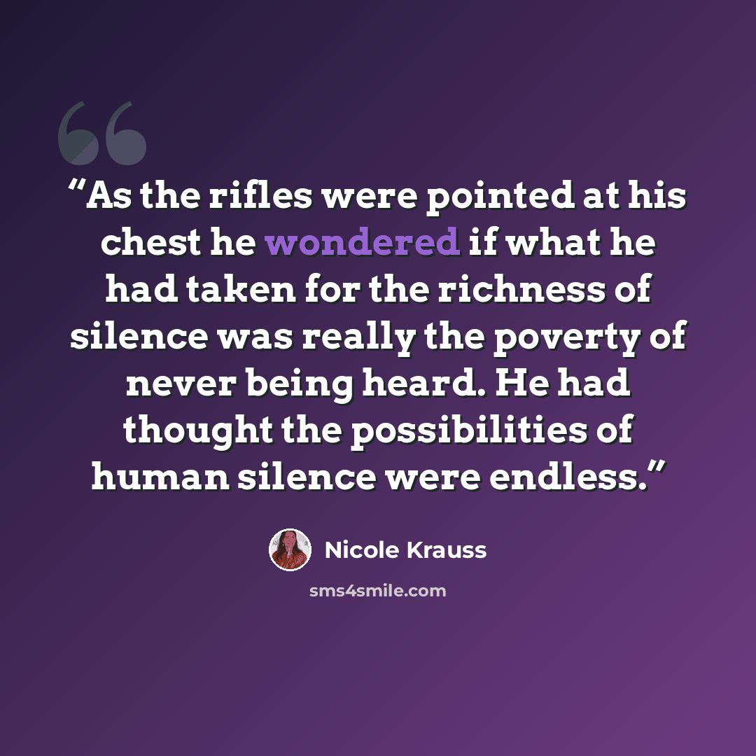 “As the rifles were pointed at his chest he wondered if what he had taken for the richness of silence was really the poverty of never being heard. He had thought the possibilities of human silence were endless.” quote by Nicole Krauss