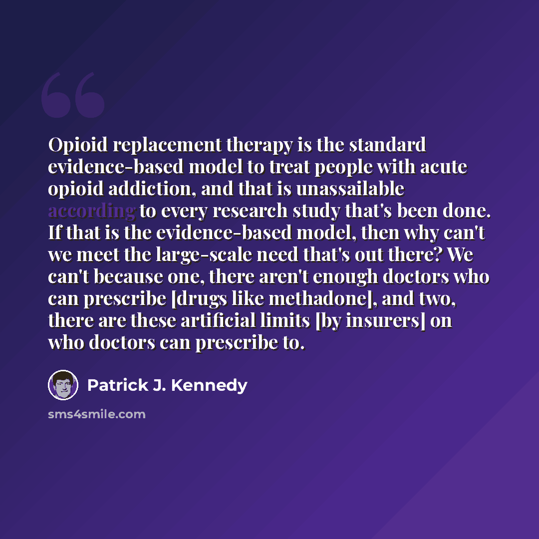 “Opioid replacement therapy is the standard evidence-based model to treat people with acute opioid addiction, and that is unassailable according to every research study that's been done. If that is the evidence-based model, then why can't we meet the large-scale need that's out there? We can't…” quote by Patrick J. Kennedy