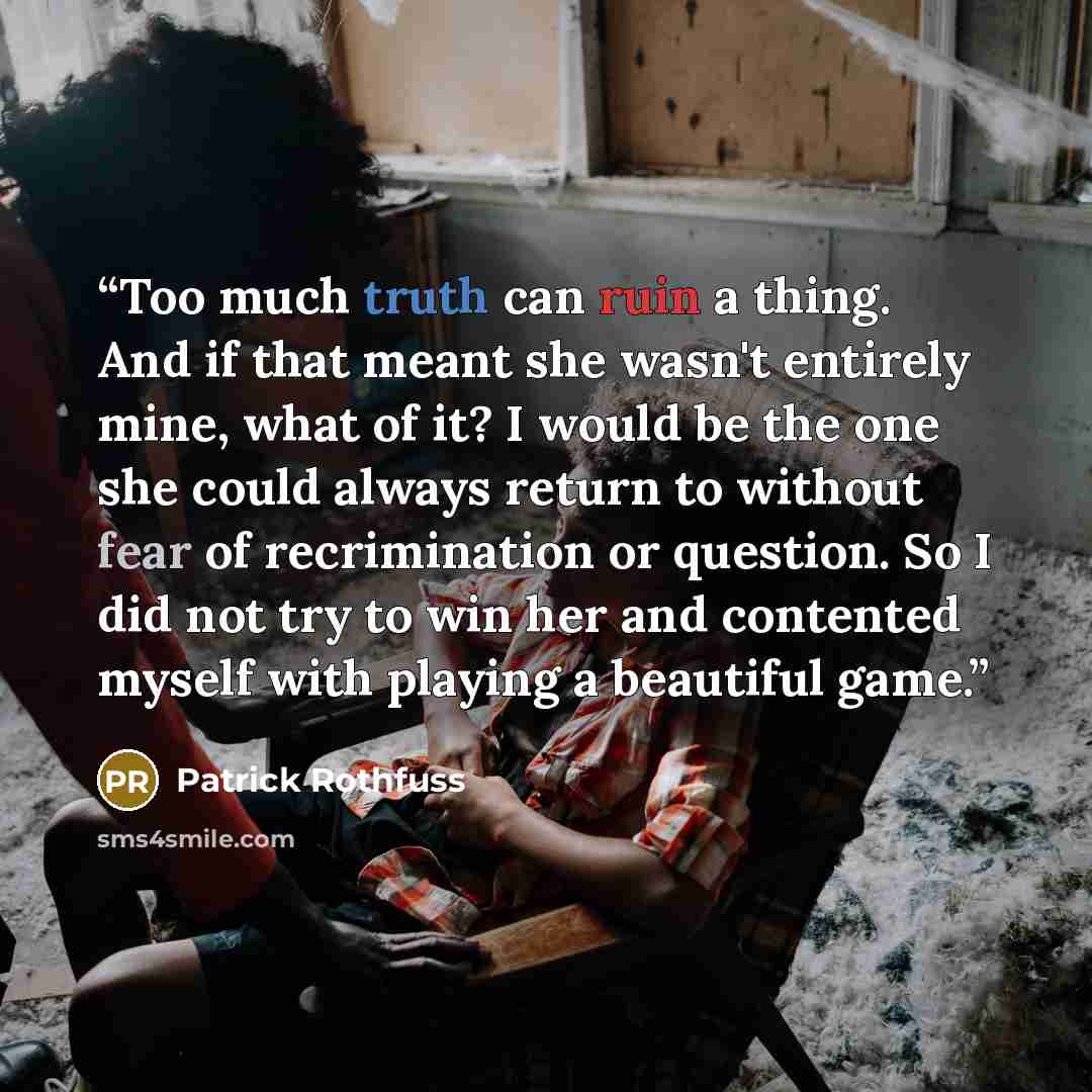 “Too much truth can ruin a thing. And if that meant she wasn't entirely mine, what of it? I would be the one she could always return to without fear of recrimination or question. So I did not try to win her and contented myself with playing a beautiful game.” quote by Patrick Rothfuss