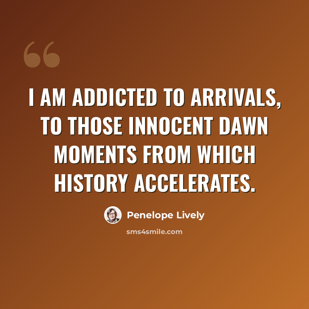 “I am addicted to arrivals, to those innocent dawn moments from which history accelerates.” quote by Penelope Lively