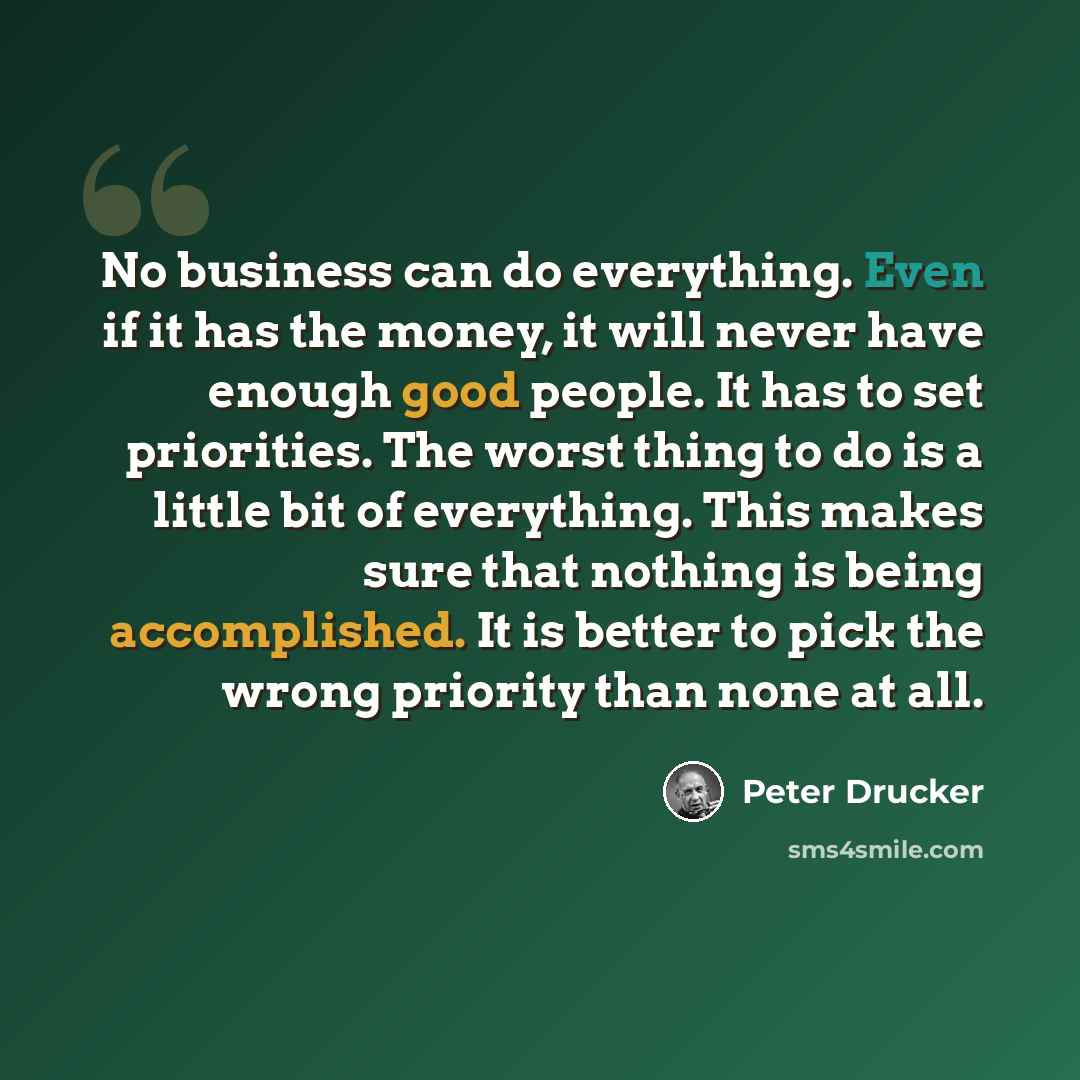 “No business can do everything. Even if it has the money, it will never have enough good people. It has to set priorities. The worst thing to do is a little bit of everything. This makes sure that nothing is being accomplished. It is better to pick the wrong priority than none at all.” quote by Peter Drucker