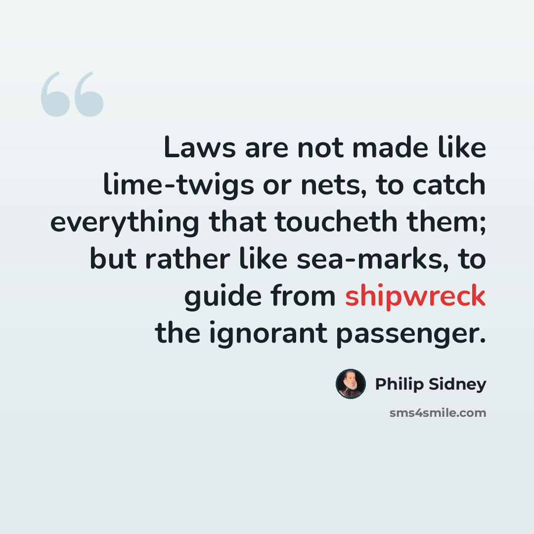 “Laws are not made like lime-twigs or nets, to catch everything that toucheth them; but rather like sea-marks, to guide from shipwreck the ignorant passenger.” quote by Philip Sidney