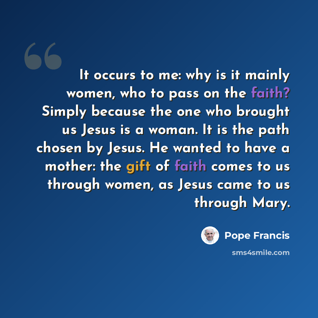 “It occurs to me: why is it mainly women, who to pass on the faith? Simply because the one who brought us Jesus is a woman. It is the path chosen by Jesus. He wanted to have a mother: the gift of faith comes to us through women, as Jesus came to us through Mary.” quote by Pope Francis