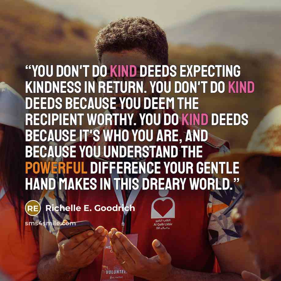 “You don't do kind deeds expecting kindness in return. You don't do kind deeds because you deem the recipient worthy. You do kind deeds because it's who you are, and because you understand the powerful difference your gentle hand makes in this dreary world.” quote by Richelle E. Goodrich