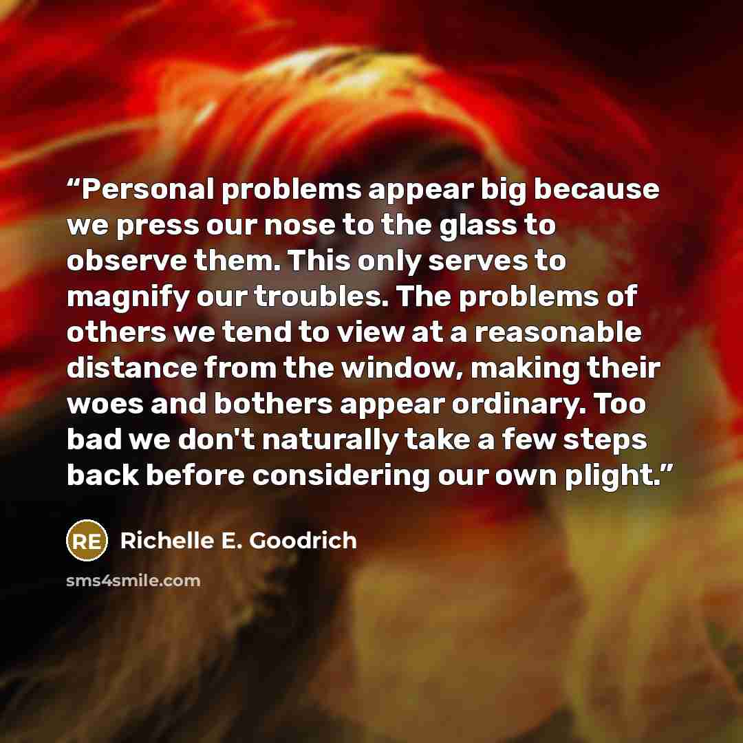 “Personal problems appear big because we press our nose to the glass to observe them. This only serves to magnify our troubles. The problems of others we tend to view at a reasonable distance from the window, making their woes and bothers appear ordinary. Too bad we don't naturally take a few steps…” quote by Richelle E. Goodrich