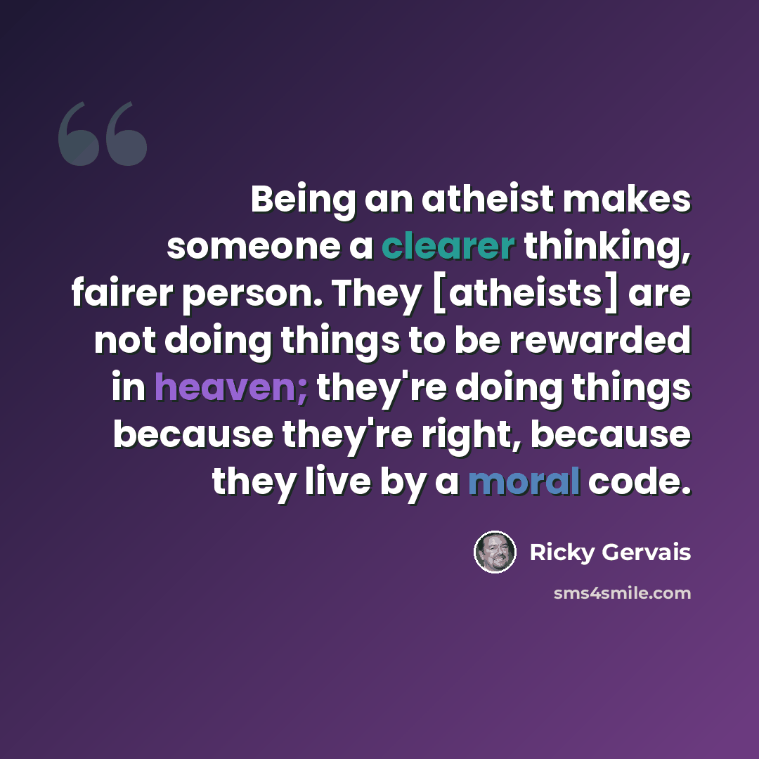 “Being an atheist makes someone a clearer thinking, fairer person. They [atheists] are not doing things to be rewarded in heaven; they're doing things because they're right, because they live by a moral code.” quote by Ricky Gervais