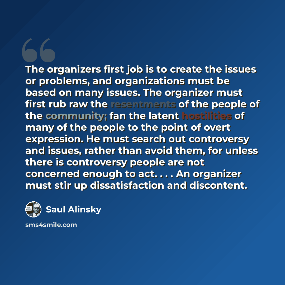 “The organizers first job is to create the issues or problems, and organizations must be based on many issues. The organizer must first rub raw the resentments of the people of the community; fan the latent hostilities of many of the people to the point of overt expression. He must search out…” quote by Saul Alinsky