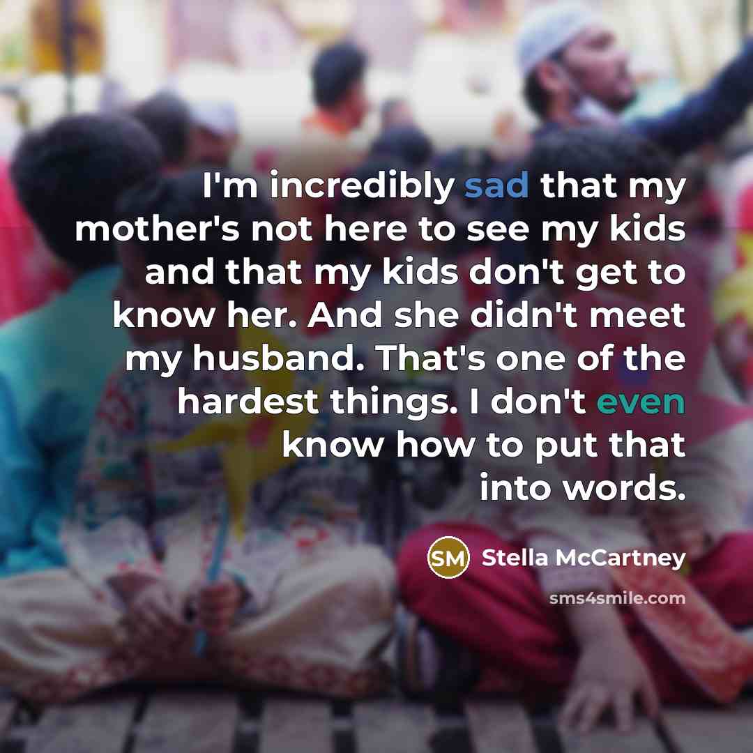 “I'm incredibly sad that my mother's not here to see my kids and that my kids don't get to know her. And she didn't meet my husband. That's one of the hardest things. I don't even know how to put that into words.” quote by Stella McCartney