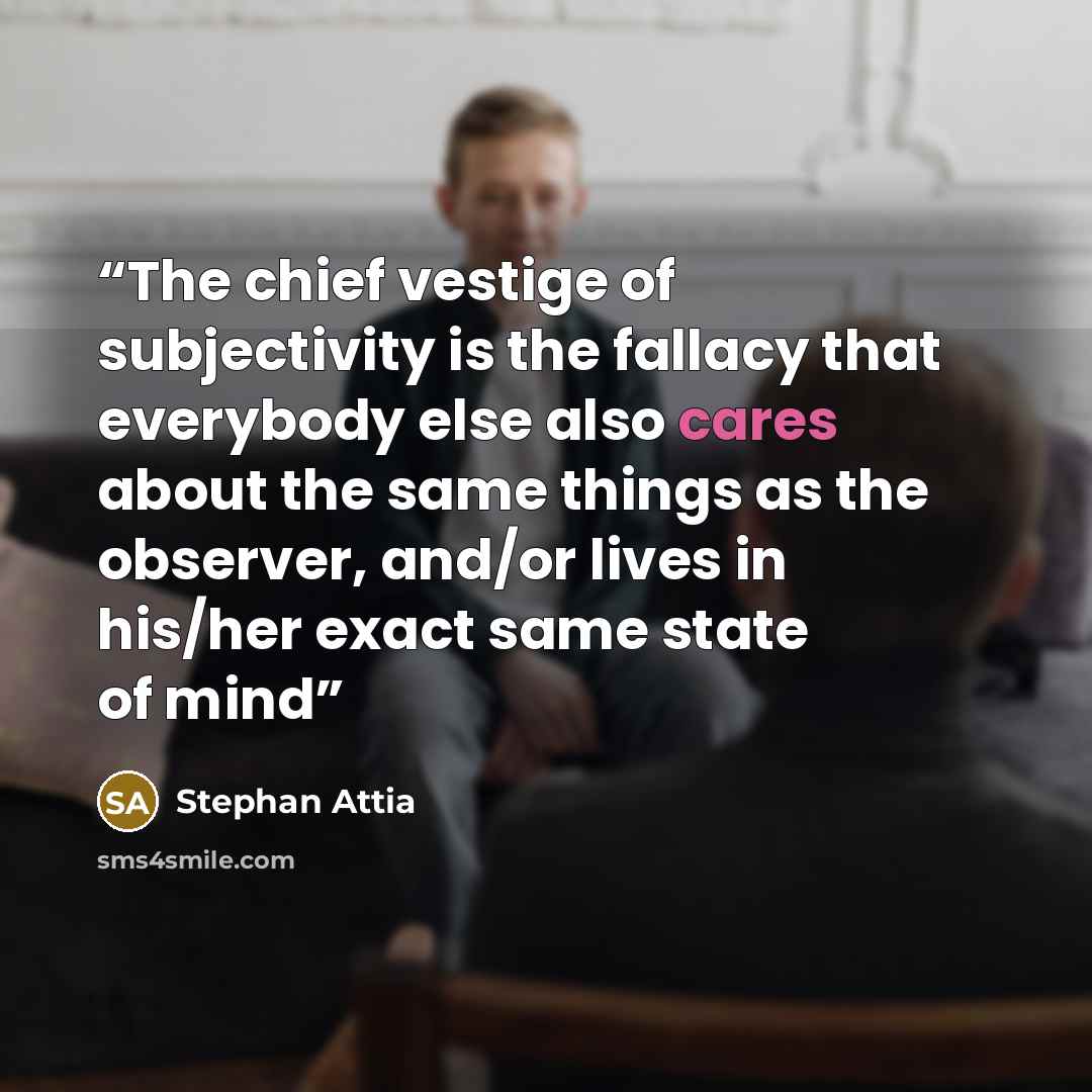 “The chief vestige of subjectivity is the fallacy that everybody else also cares about the same things as the observer, and/or lives in his/her exact same state of mind” quote by Stephan Attia