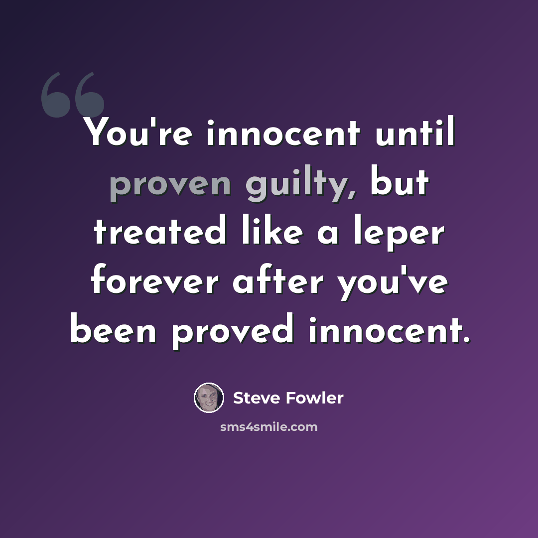 “You're innocent until proven guilty, but treated like a leper forever after you've been proved innocent.” quote by Steve Fowler