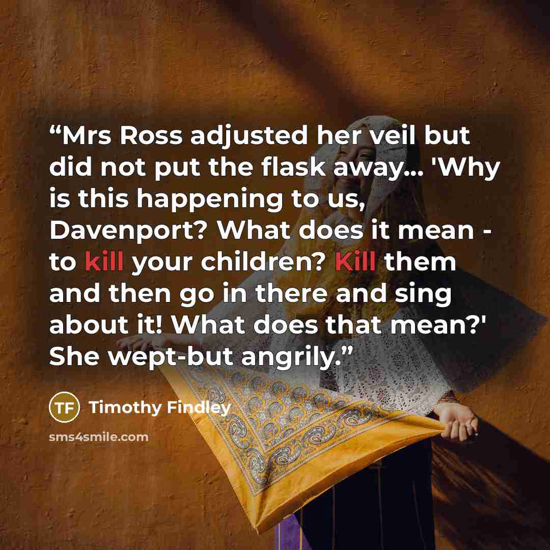 “Mrs Ross adjusted her veil but did not put the flask away... 'Why is this happening to us, Davenport? What does it mean - to kill your children? Kill them and then go in there and sing about it! What does that mean?' She wept-but angrily.” quote by Timothy Findley