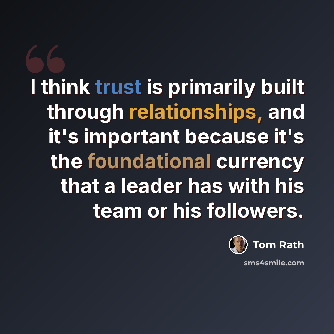 “I think trust is primarily built through relationships, and it's important because it's the foundational currency that a leader has with his team or his followers.” quote by Tom Rath