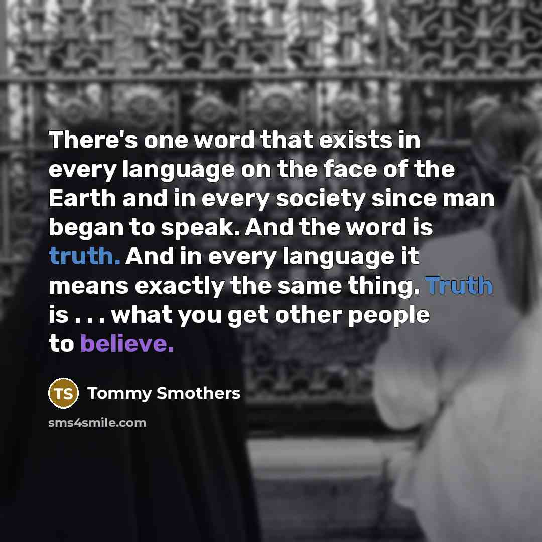 “There's one word that exists in every language on the face of the Earth and in every society since man began to speak. And the word is truth. And in every language it means exactly the same thing. Truth is . . . what you get other people to believe.” quote by Tommy Smothers