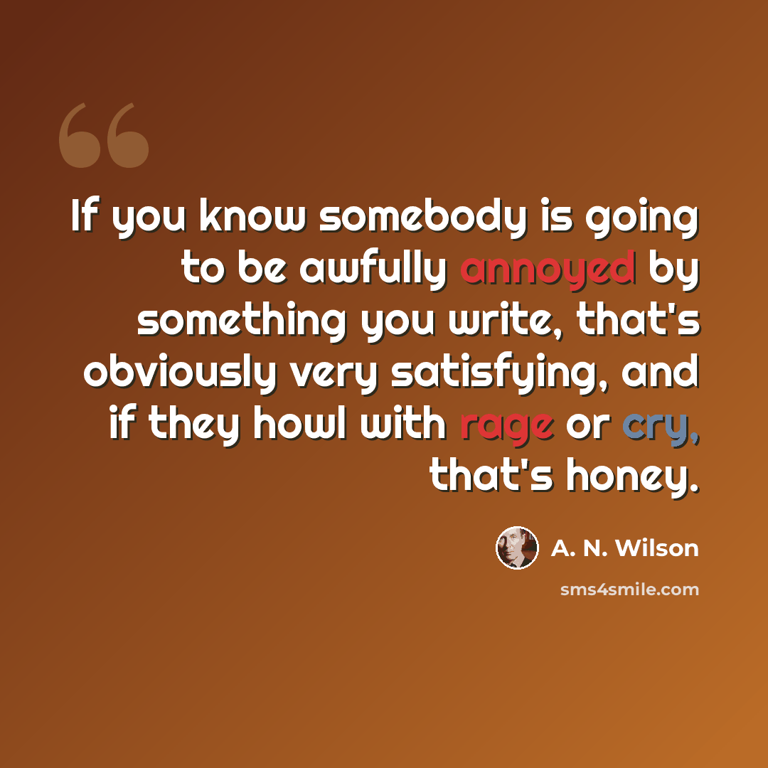 “If you know somebody is going to be awfully annoyed by something you write, that's obviously very satisfying, and if they howl with rage or cry, that's honey.” quote by A. N. Wilson