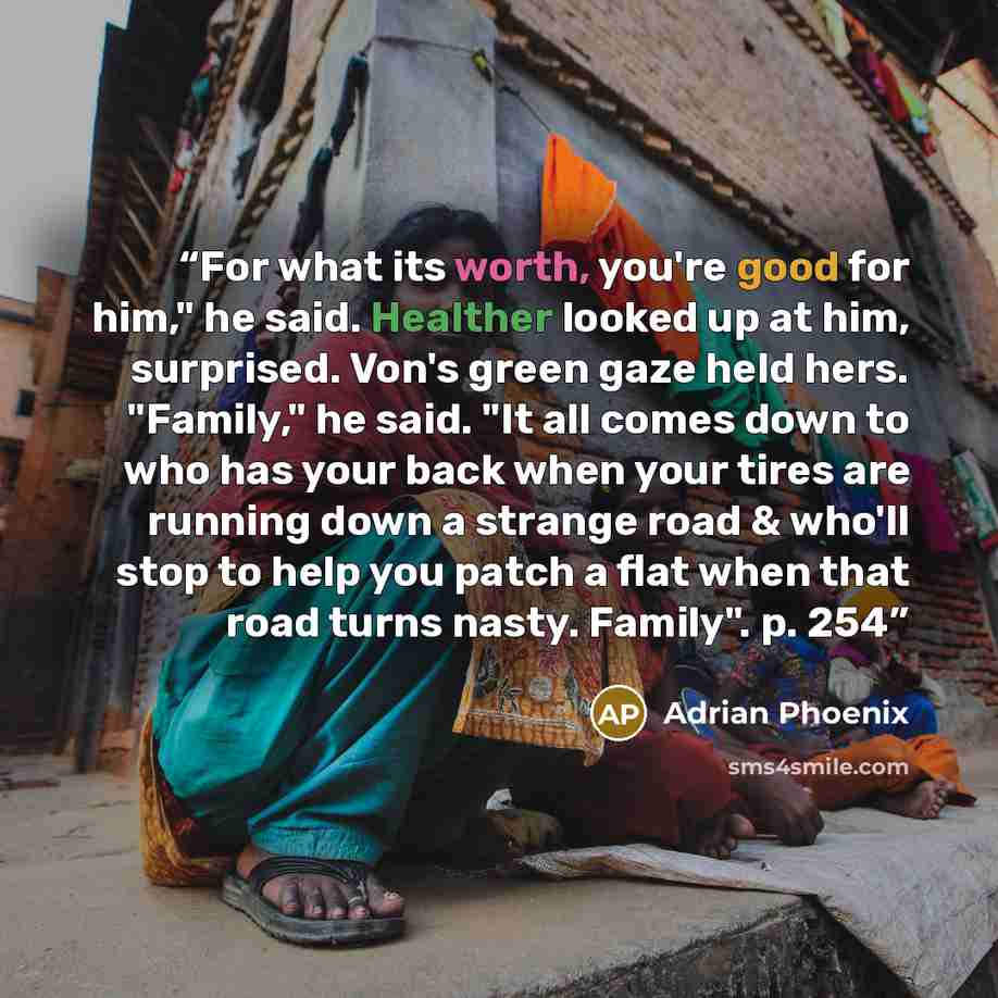 “For what its worth, you're good for him," he said. Healther looked up at him, surprised. Von's green gaze held hers. "Family," he said. "It all comes down to who has your back when your tires are running down a strange road & who'll stop to help you patch a flat when that road turns nasty…” quote by Adrian Phoenix