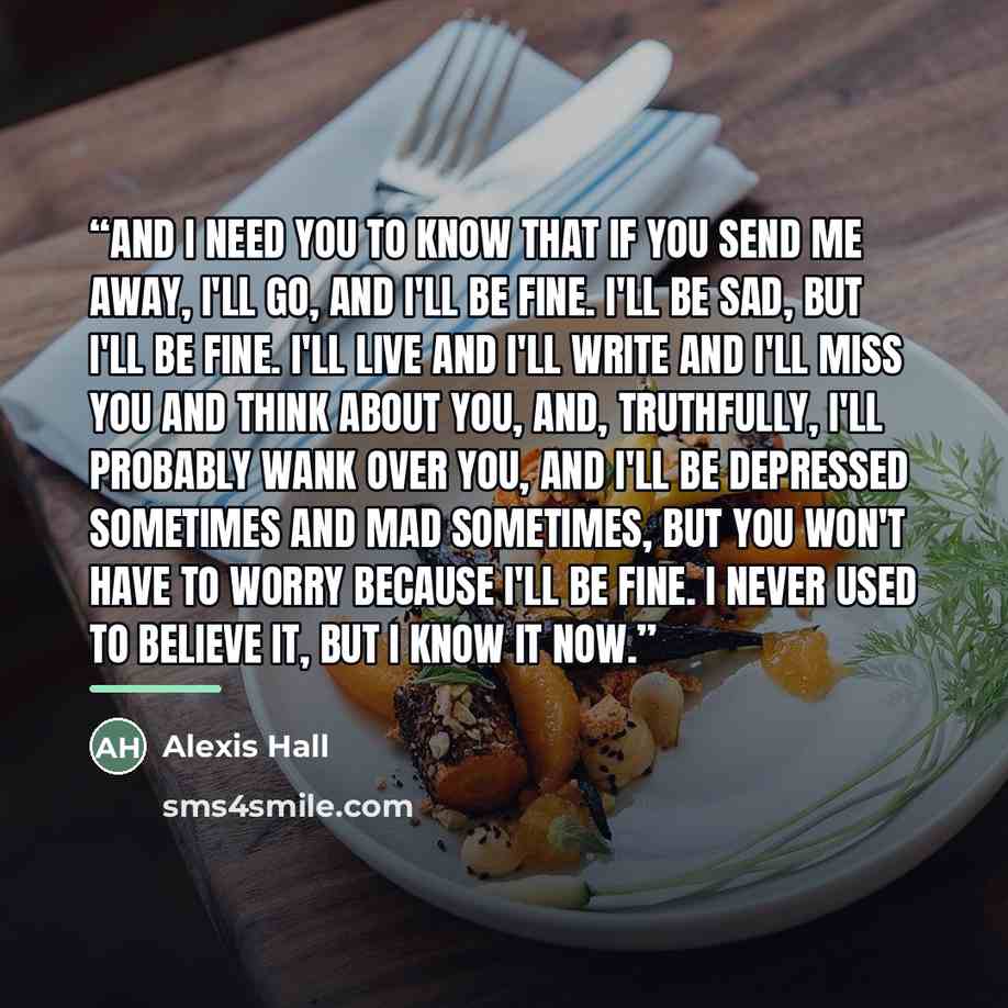 “And I need you to know that if you send me away, I'll go, and I'll be fine. I'll be sad, but I'll be fine. I'll live and I'll write and I'll miss you and think about you, and, truthfully, I'll probably wank over you, and I'll be depressed sometimes and mad sometimes, but you won't have to worry…” quote by Alexis Hall