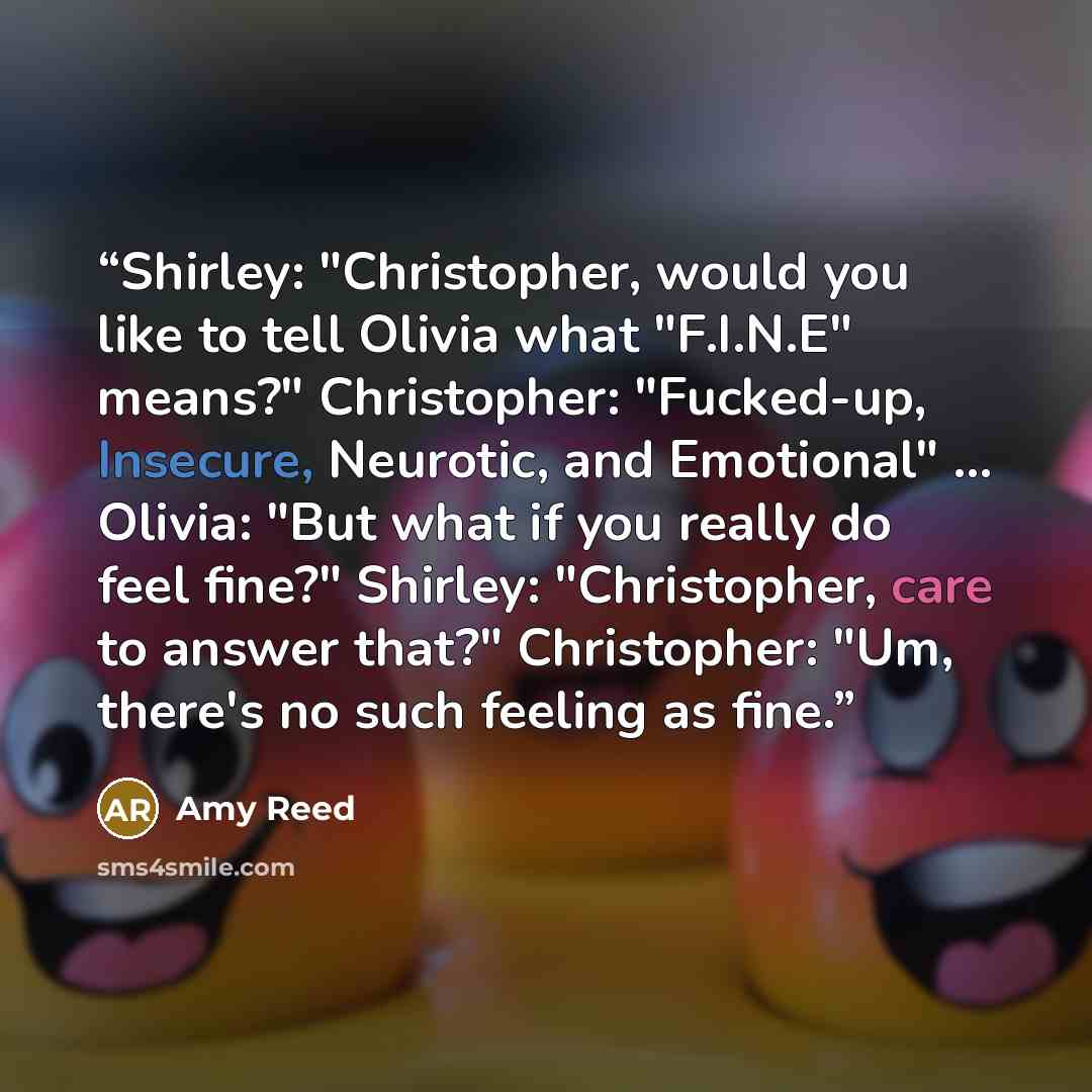 “Shirley: "Christopher, would you like to tell Olivia what "F.I.N.E" means?" Christopher: "Fucked-up, Insecure, Neurotic, and Emotional" ... Olivia: "But what if you really do feel fine?" Shirley: "Christopher, care to answer that?" Christopher: "Um, there's no such feeling as fine.” quote by Amy Reed