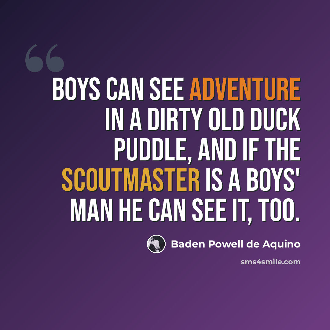 “Boys can see adventure in a dirty old duck puddle, and if the Scoutmaster is a boys' man he can see it, too.” quote by Baden Powell de Aquino