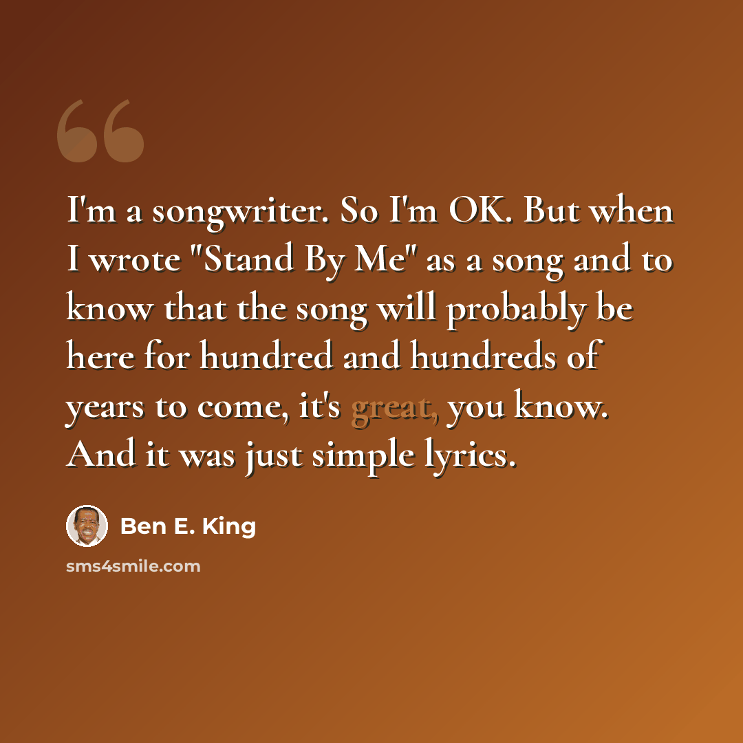 “I'm a songwriter. So I'm OK. But when I wrote "Stand By Me" as a song and to know that the song will probably be here for hundred and hundreds of years to come, it's great, you know. And it was just simple lyrics.” quote by Ben E. King