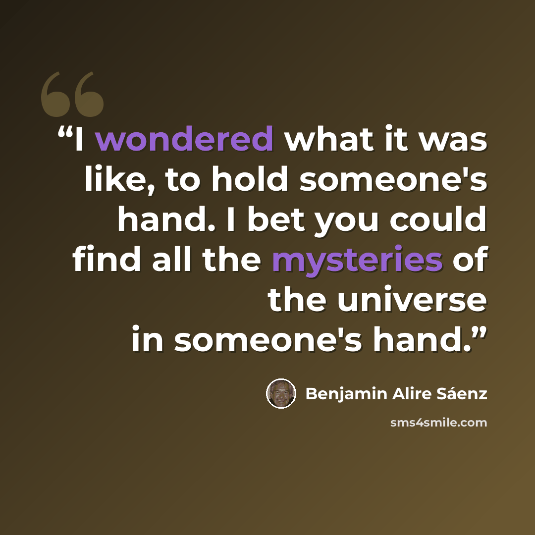 “I wondered what it was like, to hold someone's hand. I bet you could find all the mysteries of the universe in someone's hand.” quote by Benjamin Alire Sáenz