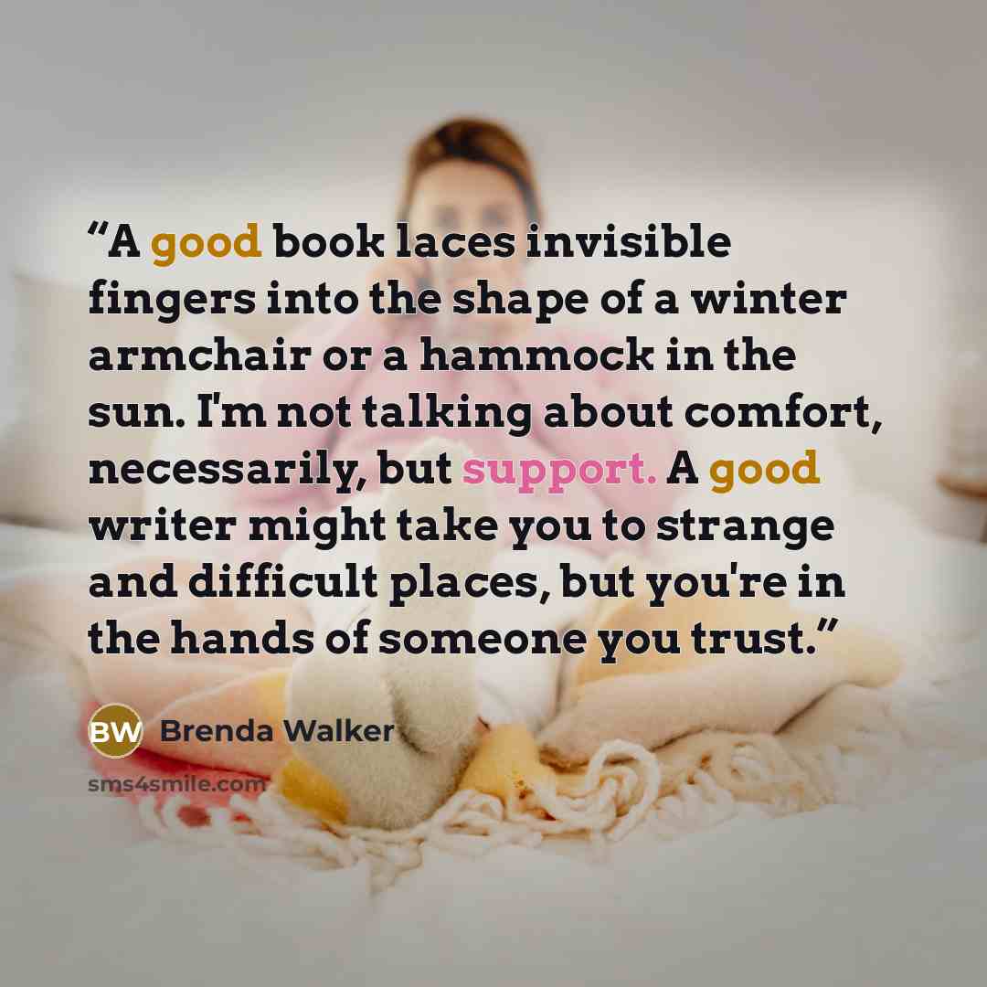 “A good book laces invisible fingers into the shape of a winter armchair or a hammock in the sun. I'm not talking about comfort, necessarily, but support. A good writer might take you to strange and difficult places, but you're in the hands of someone you trust.” quote by Brenda Walker