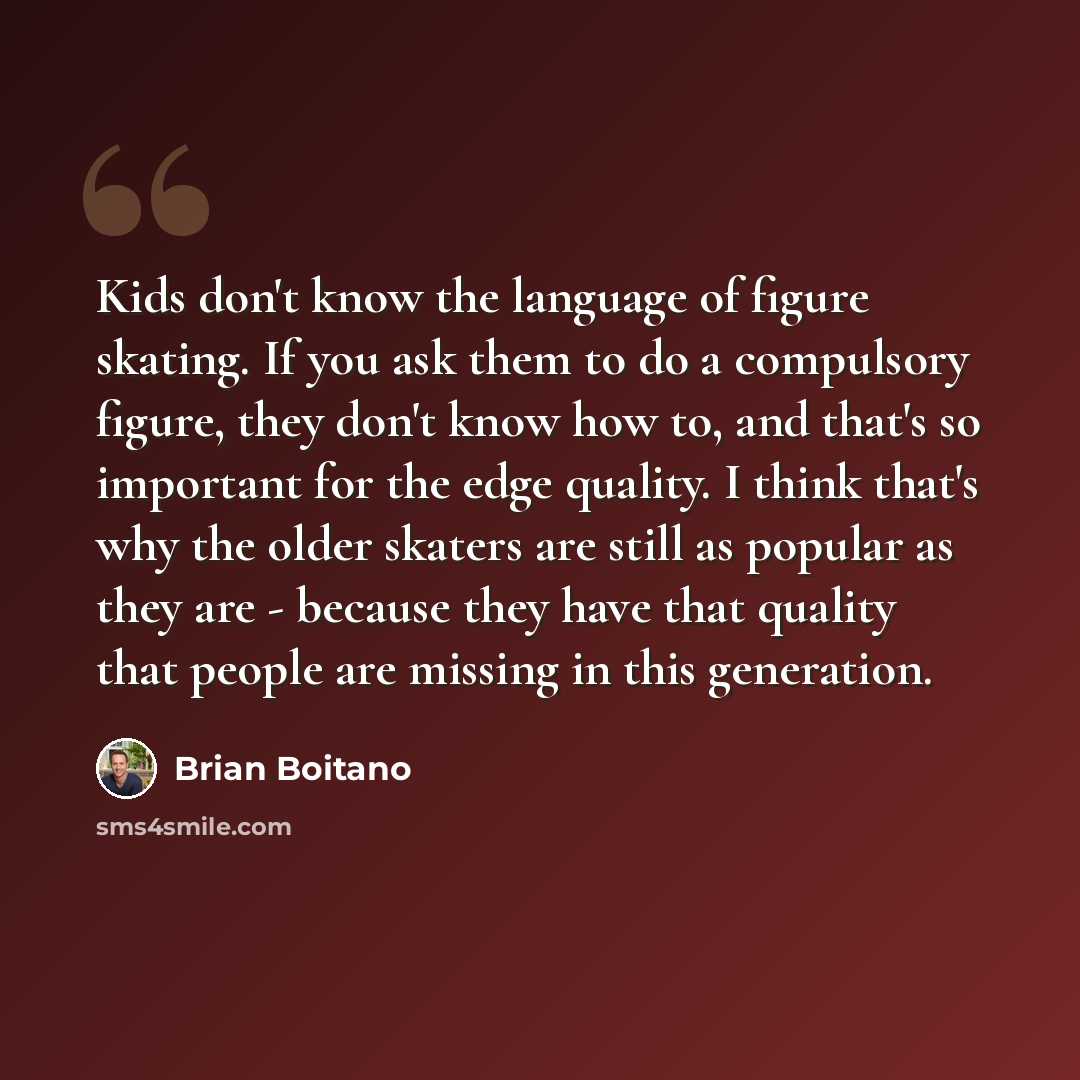 “Kids don't know the language of figure skating. If you ask them to do a compulsory figure, they don't know how to, and that's so important for the edge quality. I think that's why the older skaters are still as popular as they are - because they have that quality that people are missing in this…” quote by Brian Boitano
