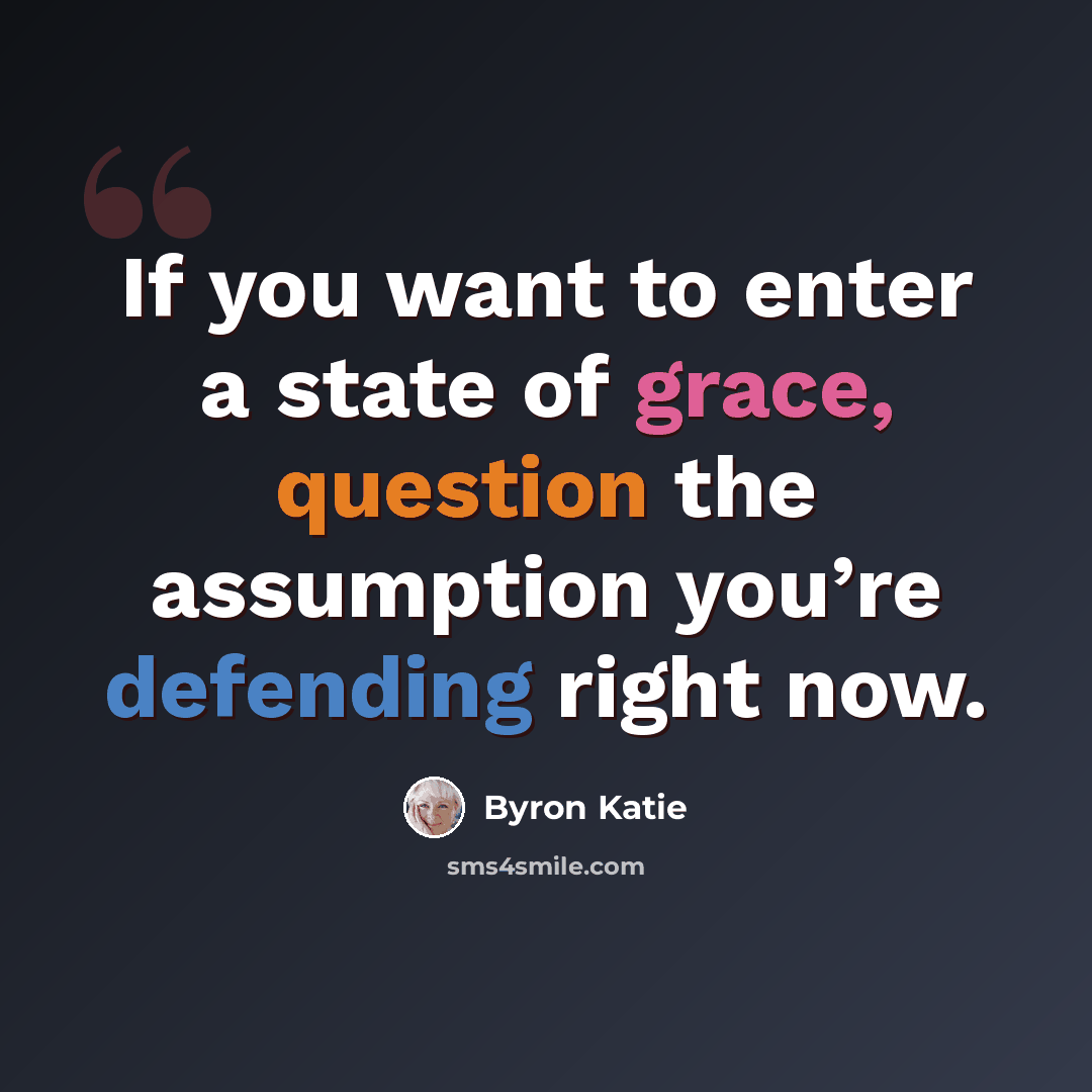 “If you want to enter a state of grace, question the assumption you’re defending right now.” quote by Byron Katie