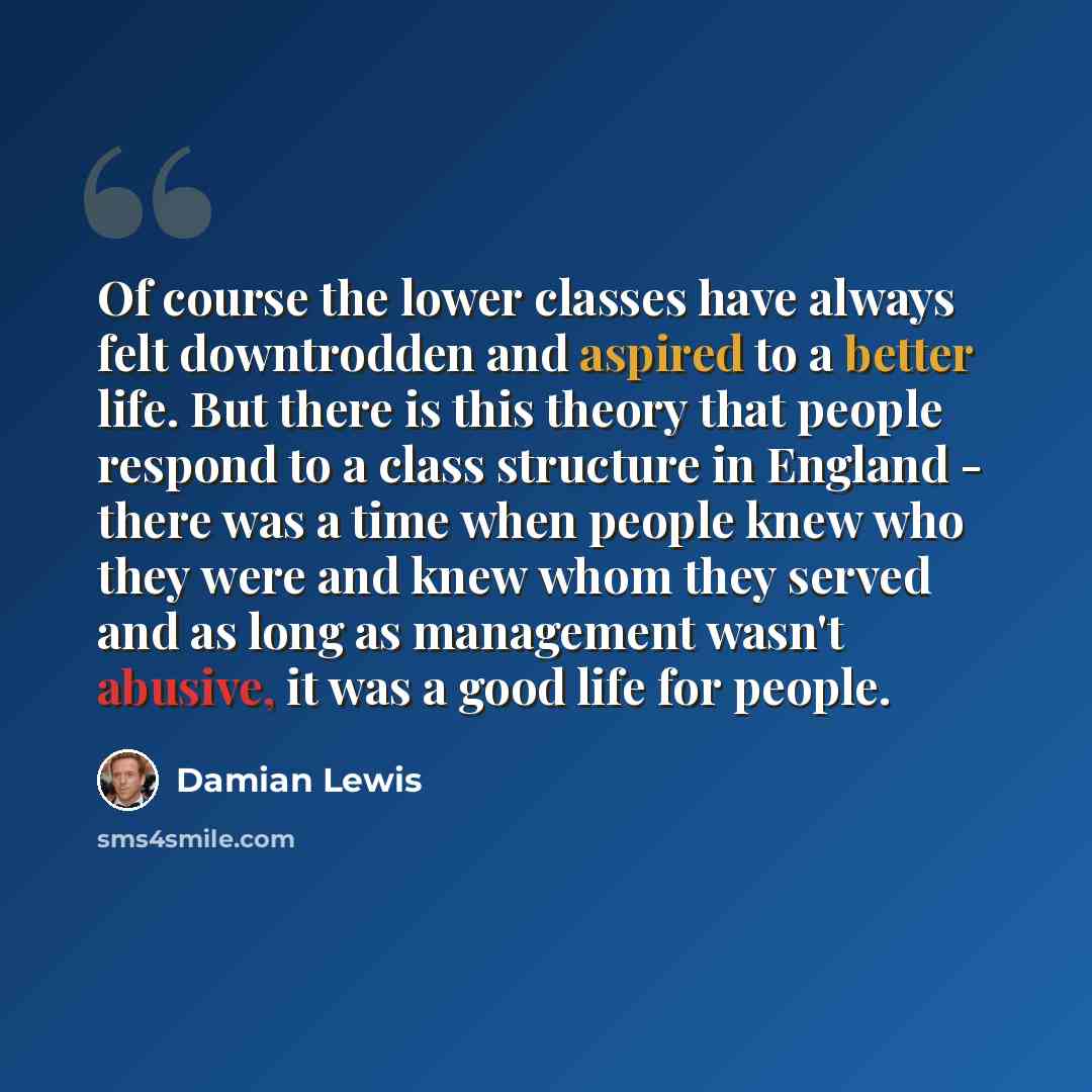 “Of course the lower classes have always felt downtrodden and aspired to a better life. But there is this theory that people respond to a class structure in England - there was a time when people knew who they were and knew whom they served and as long as management wasn't abusive, it was a good…” quote by Damian Lewis
